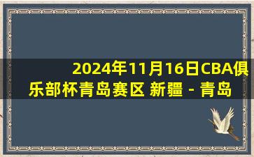 2024年11月16日CBA俱乐部杯青岛赛区 新疆 - 青岛 全场精华回放